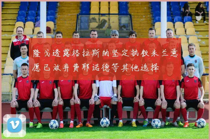 隆戈透露格拉斯纳坚定执教米兰意愿已放弃费耶诺德等其他选择