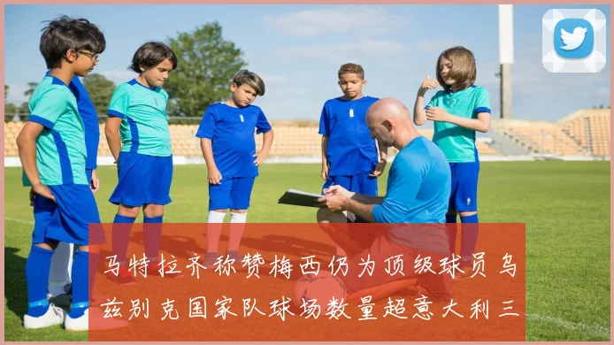 马特拉齐称赞梅西仍为顶级球员乌兹别克国家队球场数量超意大利三倍