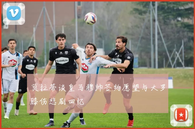 莫拉蒂谈皇马穆帅签约愿望与大罗膝伤悲剧回忆