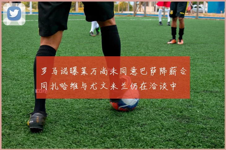 罗马诺曝莱万尚未同意巴萨降薪合同扎哈维与尤文米兰仍在洽谈中