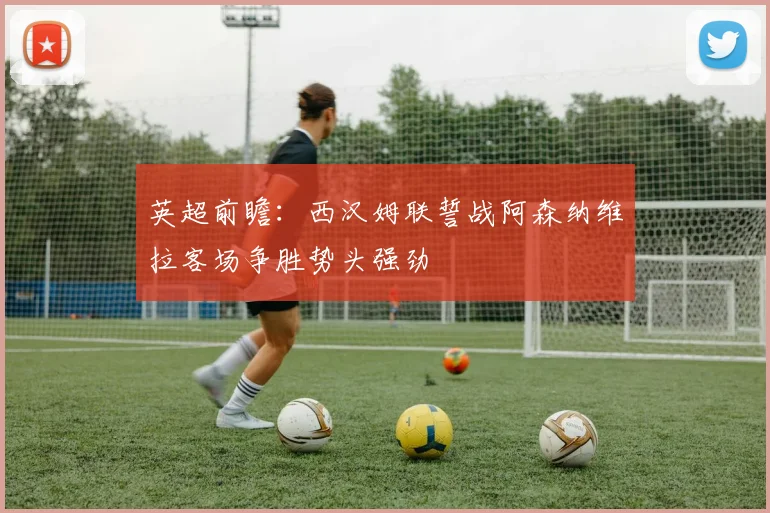 英超前瞻：西汉姆联誓战阿森纳维拉客场争胜势头强劲