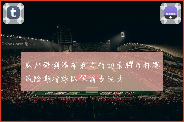 瓜帅强调温布利之行的荣耀与杯赛风险期待球队保持专注力