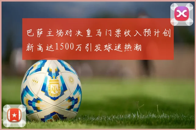 巴萨主场对决皇马门票收入预计创新高达1500万引发球迷热潮