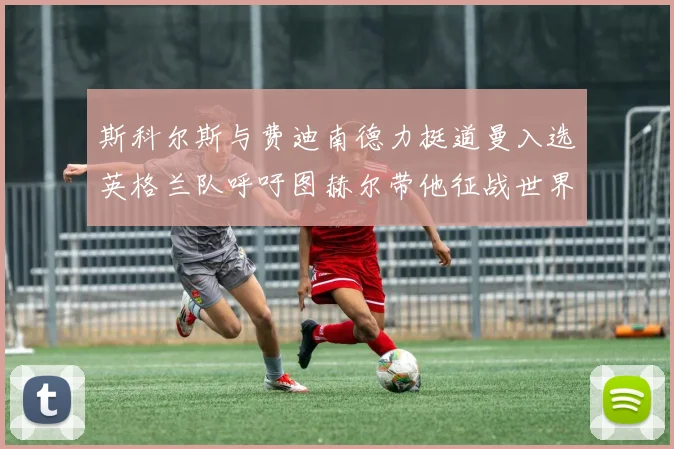 斯科尔斯与费迪南德力挺道曼入选英格兰队呼吁图赫尔带他征战世界杯