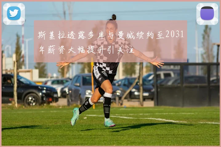 斯基拉透露多库与曼城续约至2031年薪资大幅提升引关注