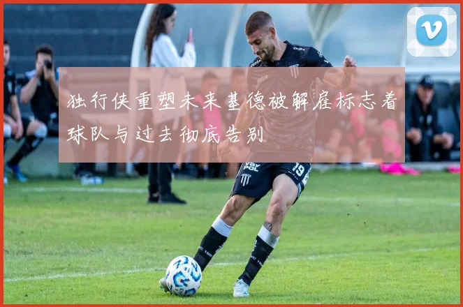 独行侠重塑未来基德被解雇标志着球队与过去彻底告别