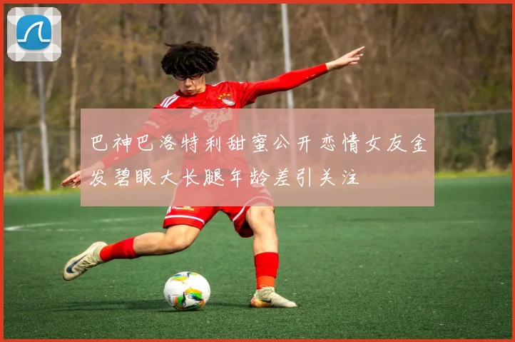 巴神巴洛特利甜蜜公开恋情女友金发碧眼大长腿年龄差引关注