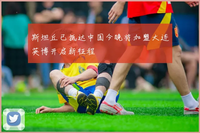 斯坦丘已抵达中国今晚将加盟大连英博开启新征程