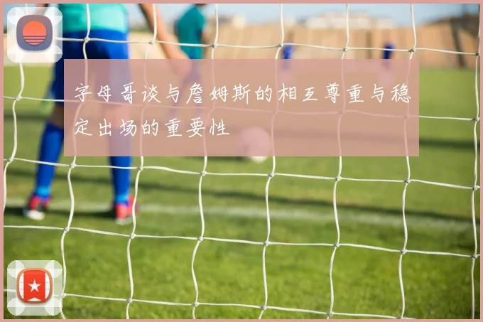 字母哥谈与詹姆斯的相互尊重与稳定出场的重要性