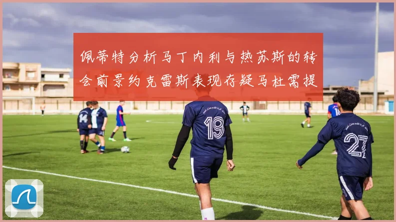 佩蒂特分析马丁内利与热苏斯的转会前景约克雷斯表现存疑马杜需提升才能留队