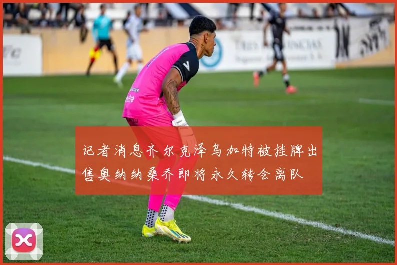 记者消息齐尔克泽乌加特被挂牌出售奥纳纳桑乔即将永久转会离队